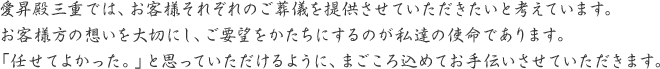 愛昇殿三重では、お客様それぞれのご葬儀を提供させていただきたいと考えています。お客様方の想いを大切にし、ご要望をかたちにするのが私達の使命であります。「任せてよかった。」と思っていただけるように、まごころ込めてお手伝いさせていただきます。