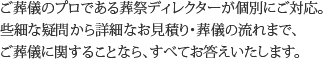 ご葬儀のプロである葬祭ディレクターが個別にご対応。些細な疑問から詳細なお見積もり・葬儀の流れまで、ご葬儀に関することなら、すべてお答えいたします。