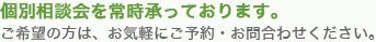 個別相談会を常時承っております。ご希望の方は、お気軽にご予約・お問い合わせください。