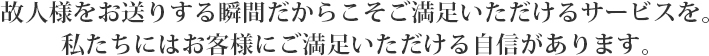 胡人様をお送りする瞬間だからこそご満足いただだけるサービスを。私たちにはお客様にご満足いただける自信があります。