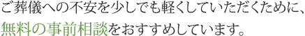 ご葬儀への不安を少しでも軽くしていただくために、無料の事前相談をおすすめしています。