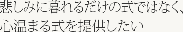 悲しみに暮れるだけの式ではなく、心温まる式を提供したい